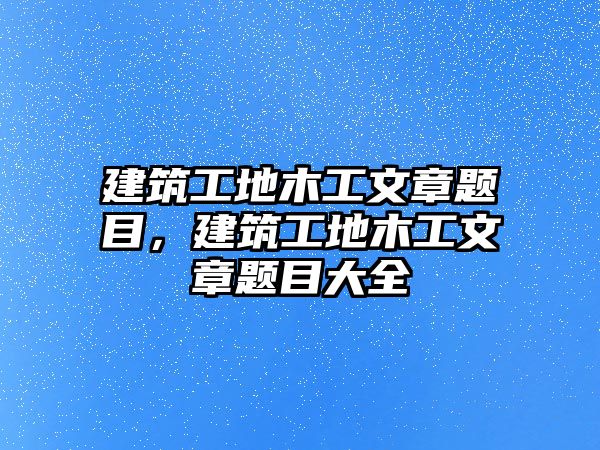 建筑工地木工文章題目，建筑工地木工文章題目大全