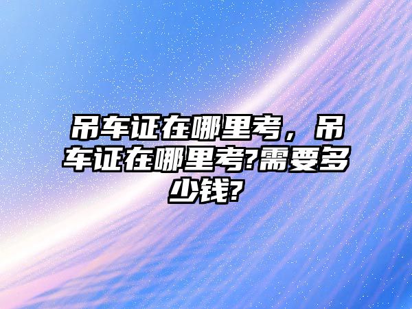 吊車證在哪里考，吊車證在哪里考?需要多少錢?