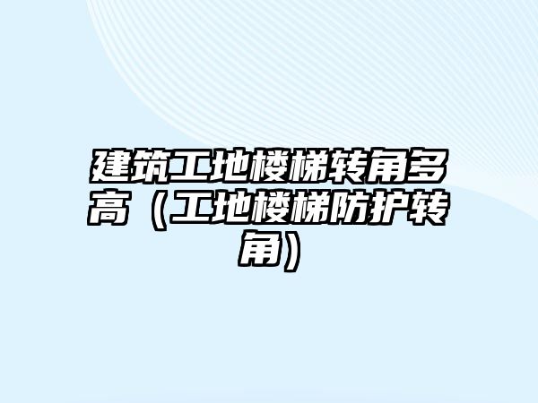 建筑工地樓梯轉(zhuǎn)角多高（工地樓梯防護轉(zhuǎn)角）