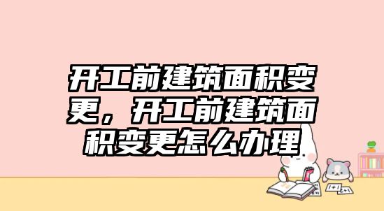 開工前建筑面積變更，開工前建筑面積變更怎么辦理