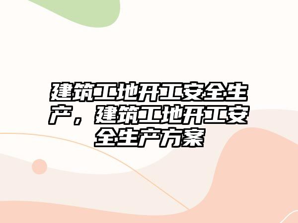 建筑工地開工安全生產(chǎn)，建筑工地開工安全生產(chǎn)方案