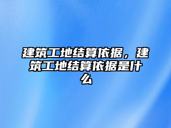 建筑工地結(jié)算依據(jù)，建筑工地結(jié)算依據(jù)是什么