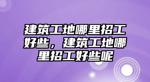 建筑工地哪里招工好些，建筑工地哪里招工好些呢