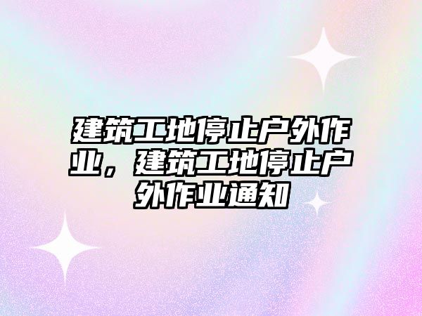 建筑工地停止戶(hù)外作業(yè)，建筑工地停止戶(hù)外作業(yè)通知