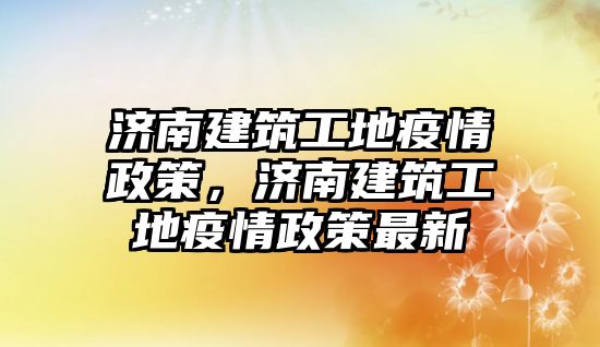 濟(jì)南建筑工地疫情政策，濟(jì)南建筑工地疫情政策最新