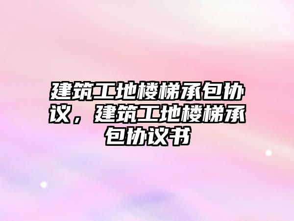 建筑工地樓梯承包協(xié)議，建筑工地樓梯承包協(xié)議書