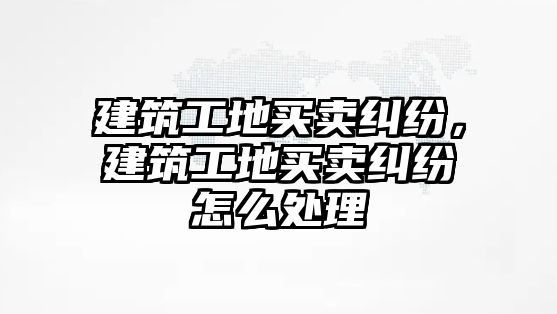 建筑工地買賣糾紛，建筑工地買賣糾紛怎么處理