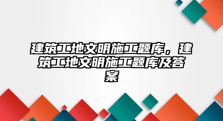 建筑工地文明施工題庫，建筑工地文明施工題庫及答案