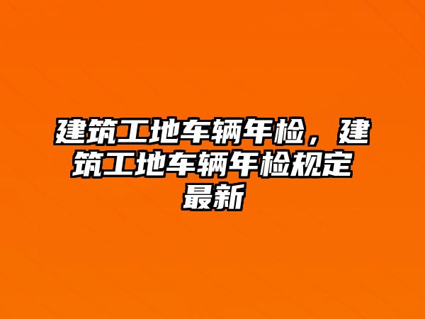 建筑工地車輛年檢，建筑工地車輛年檢規(guī)定最新