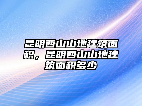 昆明西山山地建筑面積，昆明西山山地建筑面積多少