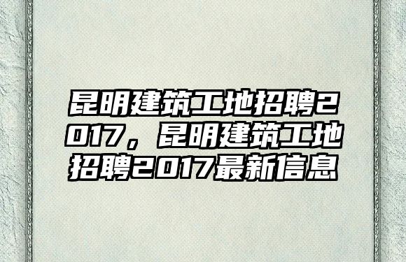 昆明建筑工地招聘2017，昆明建筑工地招聘2017最新信息