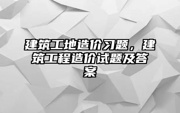 建筑工地造價習(xí)題，建筑工程造價試題及答案