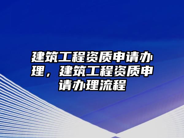 建筑工程資質(zhì)申請(qǐng)辦理，建筑工程資質(zhì)申請(qǐng)辦理流程