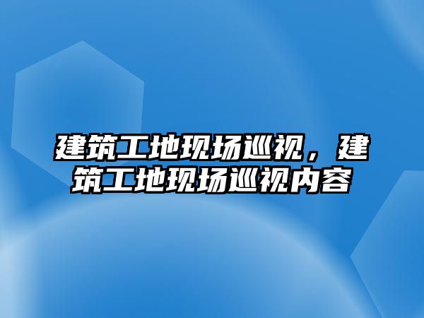 建筑工地現(xiàn)場巡視，建筑工地現(xiàn)場巡視內容