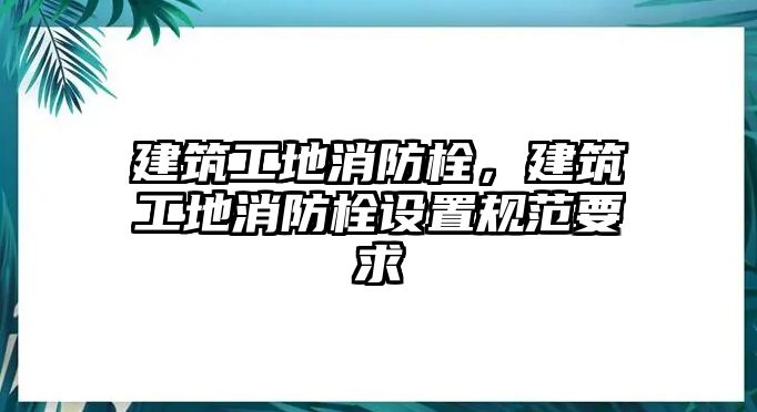 建筑工地消防栓，建筑工地消防栓設(shè)置規(guī)范要求