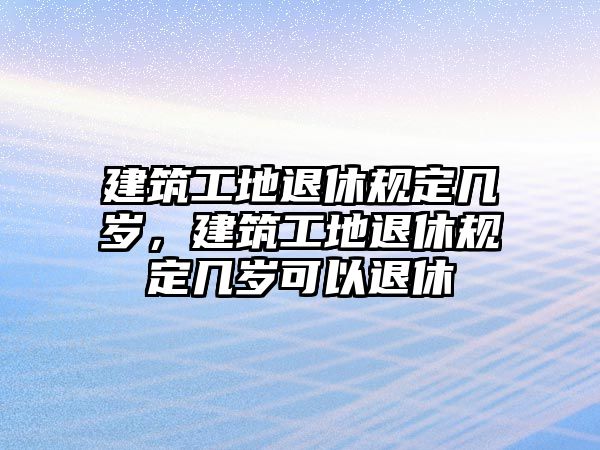 建筑工地退休規(guī)定幾歲，建筑工地退休規(guī)定幾歲可以退休