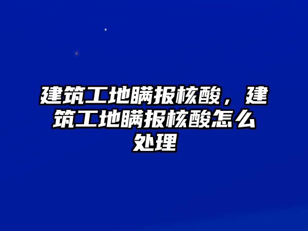 建筑工地瞞報(bào)核酸，建筑工地瞞報(bào)核酸怎么處理