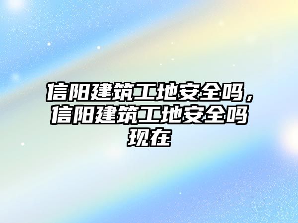 信陽建筑工地安全嗎，信陽建筑工地安全嗎現(xiàn)在