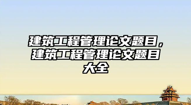 建筑工程管理論文題目，建筑工程管理論文題目大全