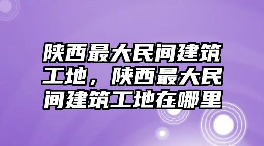 陜西最大民間建筑工地，陜西最大民間建筑工地在哪里