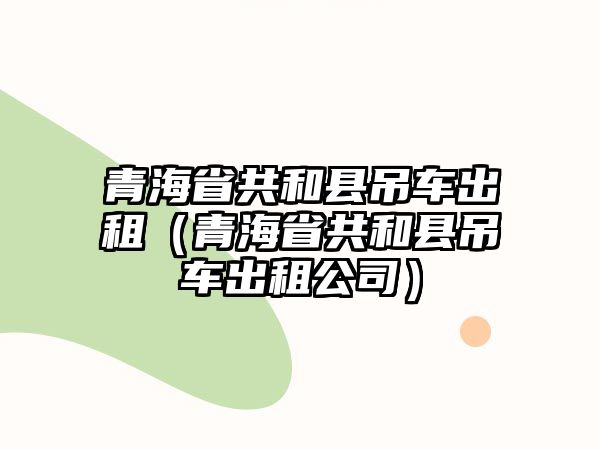 青海省共和縣吊車出租（青海省共和縣吊車出租公司）