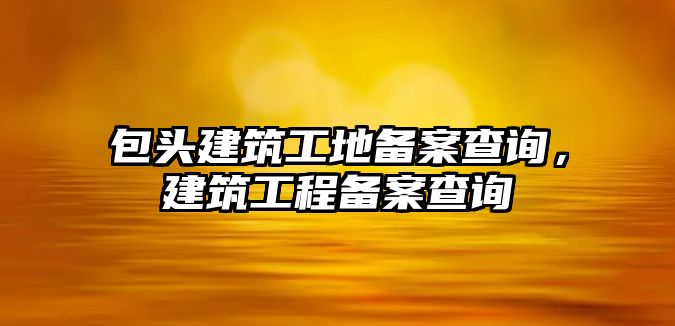 包頭建筑工地備案查詢，建筑工程備案查詢