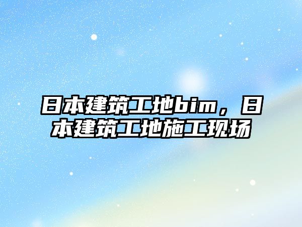 日本建筑工地bim，日本建筑工地施工現(xiàn)場