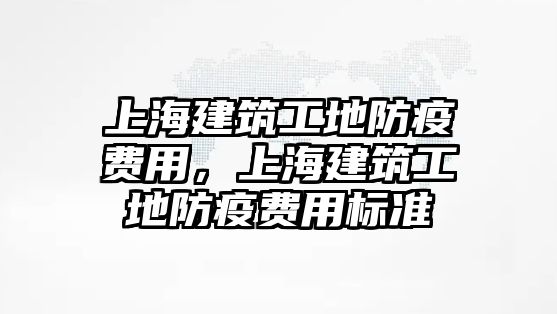 上海建筑工地防疫費用，上海建筑工地防疫費用標準