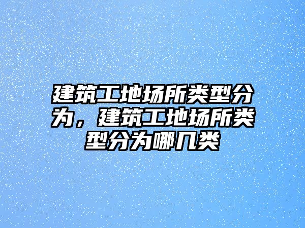 建筑工地場所類型分為，建筑工地場所類型分為哪幾類