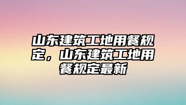 山東建筑工地用餐規(guī)定，山東建筑工地用餐規(guī)定最新