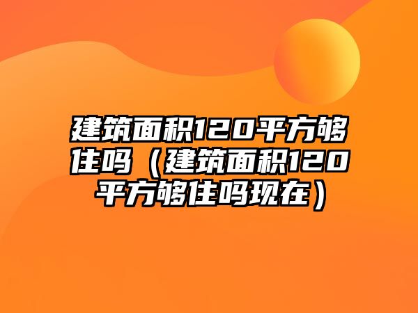 建筑面積120平方夠住嗎（建筑面積120平方夠住嗎現(xiàn)在）