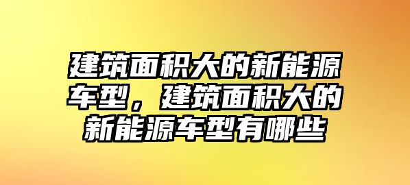 建筑面積大的新能源車型，建筑面積大的新能源車型有哪些