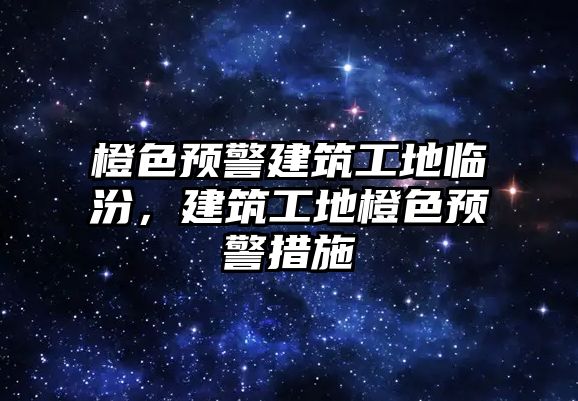 橙色預(yù)警建筑工地臨汾，建筑工地橙色預(yù)警措施