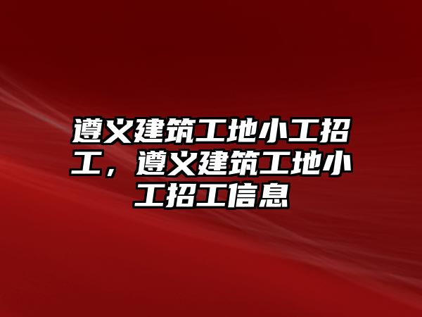 遵義建筑工地小工招工，遵義建筑工地小工招工信息