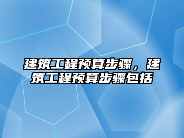 建筑工程預(yù)算步驟，建筑工程預(yù)算步驟包括