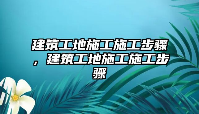 建筑工地施工施工步驟，建筑工地施工施工步驟