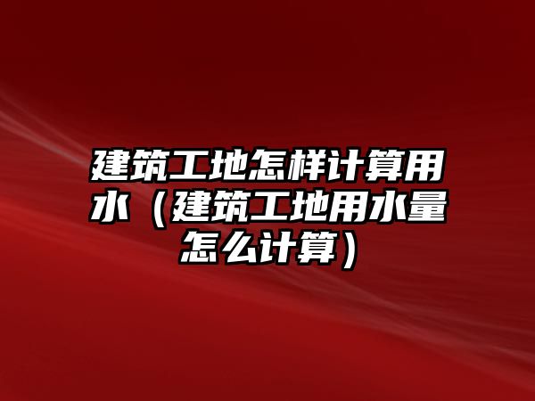 建筑工地怎樣計算用水（建筑工地用水量怎么計算）