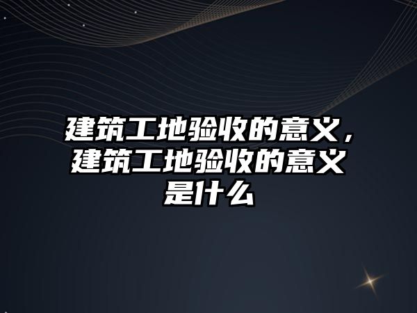 建筑工地驗收的意義，建筑工地驗收的意義是什么