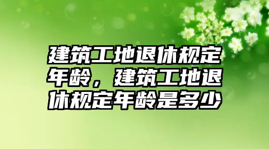 建筑工地退休規(guī)定年齡，建筑工地退休規(guī)定年齡是多少