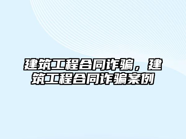 建筑工程合同詐騙，建筑工程合同詐騙案例