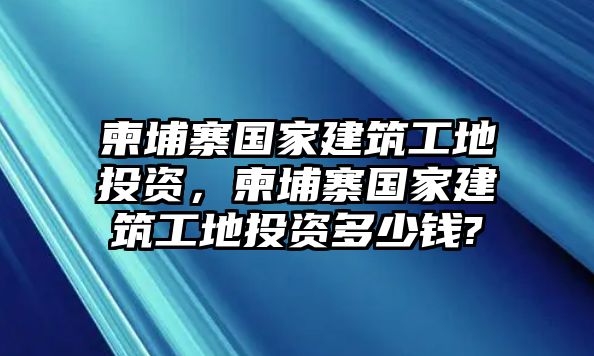 柬埔寨國家建筑工地投資，柬埔寨國家建筑工地投資多少錢?