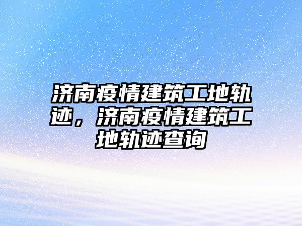 濟(jì)南疫情建筑工地軌跡，濟(jì)南疫情建筑工地軌跡查詢