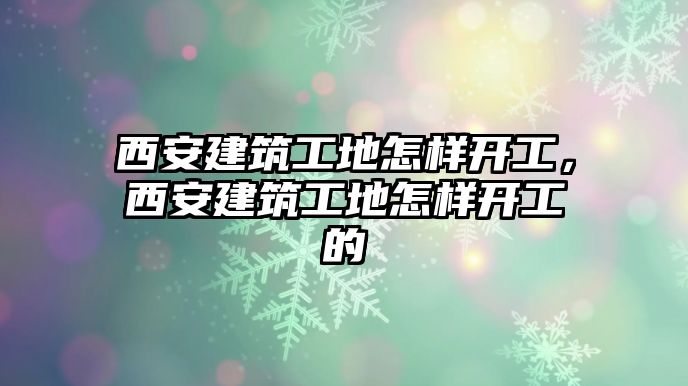 西安建筑工地怎樣開工，西安建筑工地怎樣開工的