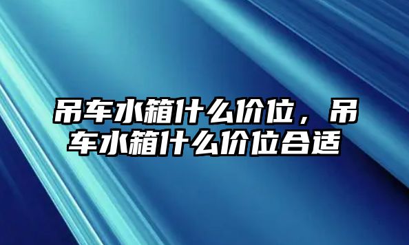 吊車水箱什么價(jià)位，吊車水箱什么價(jià)位合適