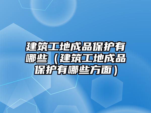 建筑工地成品保護(hù)有哪些（建筑工地成品保護(hù)有哪些方面）