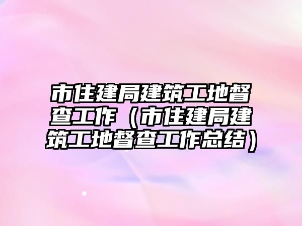 市住建局建筑工地督查工作（市住建局建筑工地督查工作總結(jié)）