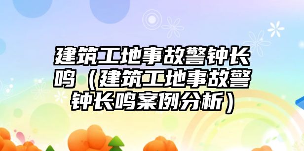 建筑工地事故警鐘長鳴（建筑工地事故警鐘長鳴案例分析）