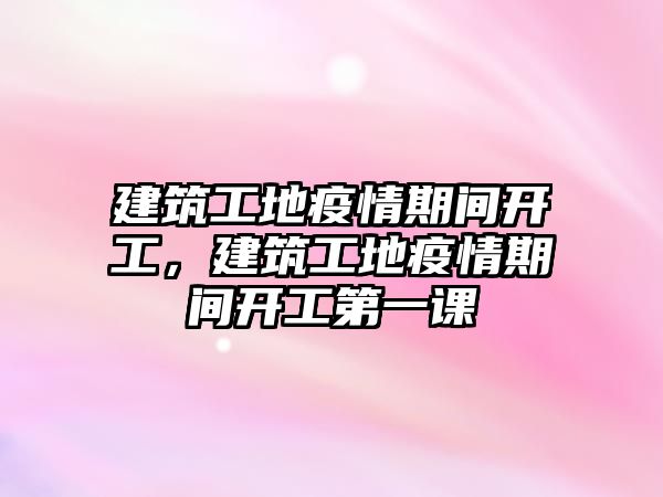 建筑工地疫情期間開工，建筑工地疫情期間開工第一課