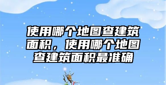 使用哪個(gè)地圖查建筑面積，使用哪個(gè)地圖查建筑面積最準(zhǔn)確