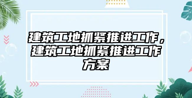 建筑工地抓緊推進(jìn)工作，建筑工地抓緊推進(jìn)工作方案